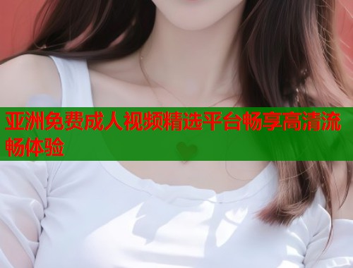 亚洲免费成人视频精选平台畅享高清流畅体验