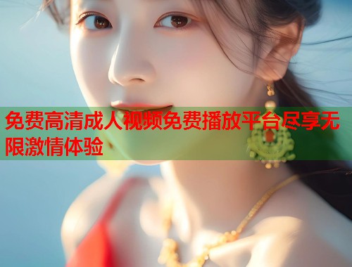 免费高清成人视频免费播放平台尽享无限激情体验 免费高清成人视频免费播放平台尽享无限激情体验