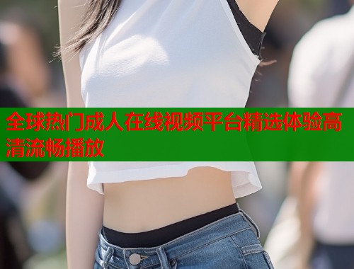 全球热门成人在线视频平台精选体验高清流畅播放