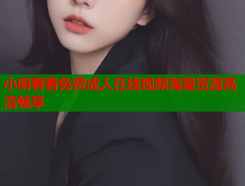 小明看看免费成人在线视频海量资源高清畅享 小明看看免费成人在线视频海量资源高清畅享