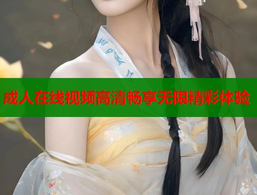 成人在线视频高清畅享无限精彩体验 成人在线视频高清畅享无限精彩体验