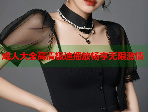 成人大全高清极速播放畅享无限激情 成人大全高清极速播放畅享无限激情