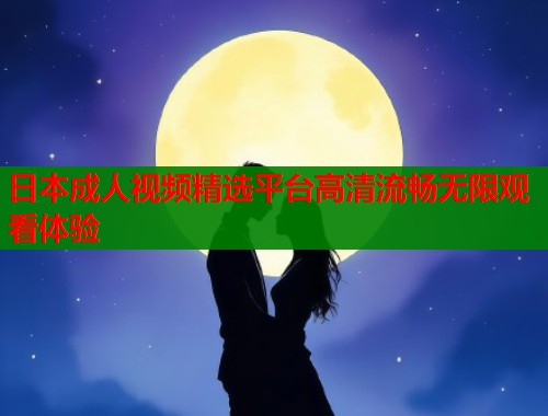 日本成人视频精选平台高清流畅无限观看体验 日本成人视频精选平台高清流畅无限观看体验