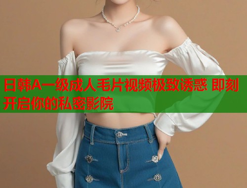 日韩A一级成人毛片视频极致诱惑 即刻开启你的私密影院 日韩A一级成人毛片视频极致诱惑 即刻开启你的私密影院