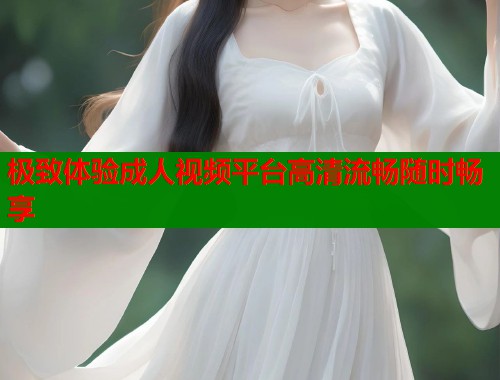 极致体验成人视频平台高清流畅随时畅享 极致体验成人视频平台高清流畅随时畅享