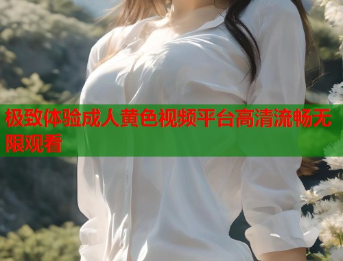 极致体验成人黄色视频平台高清流畅无限观看 极致体验成人黄色视频平台高清流畅无限观看