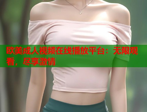 欧美成人视频在线播放平台:无限观看,尽享激情 欧美成人视频在线播放平台:无限观看,尽享激情