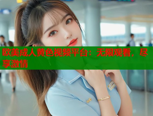 欧美成人黄色视频平台:无限观看,尽享激情 欧美成人黄色视频平台:无限观看,尽享激情