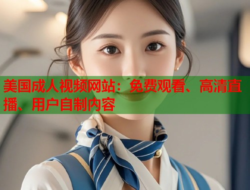 美国成人视频网站:免费观看、高清直播、用户自制内容 美国成人视频网站:免费观看、高清直播、用户自制内容
