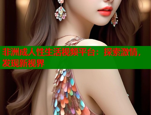 非洲成人性生活视频平台:探索激情,发现新视界 非洲成人性生活视频平台:探索激情,发现新视界