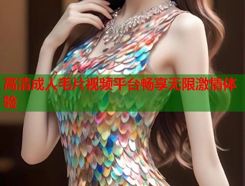 高清成人毛片视频平台畅享无限激情体验