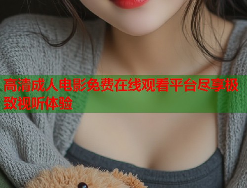 高清成人电影免费在线观看平台尽享极致视听体验