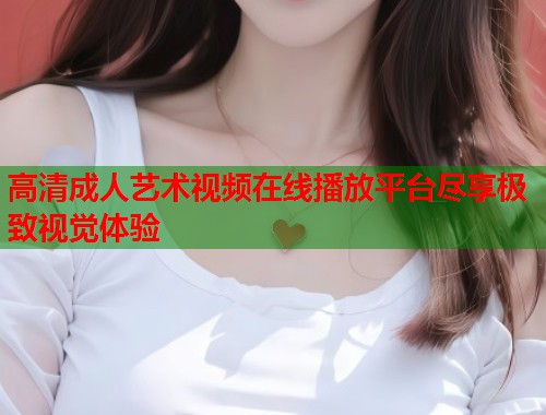 高清成人艺术视频在线播放平台尽享极致视觉体验 高清成人艺术视频在线播放平台尽享极致视觉体验