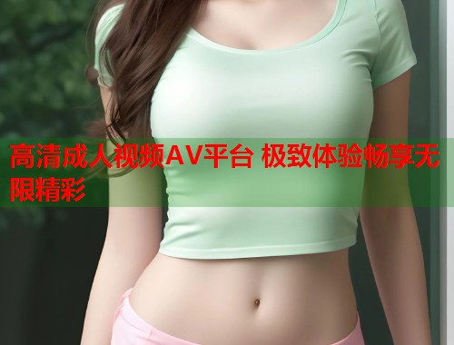 高清成人视频AV平台 极致体验畅享无限精彩