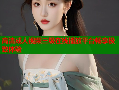 高清成人视频三级在线播放平台畅享极致体验