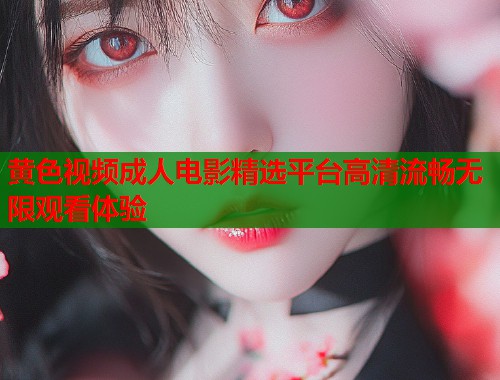 黄色视频成人电影精选平台高清流畅无限观看体验