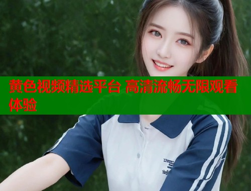 黄色视频精选平台 高清流畅无限观看体验 黄色视频精选平台 高清流畅无限观看体验