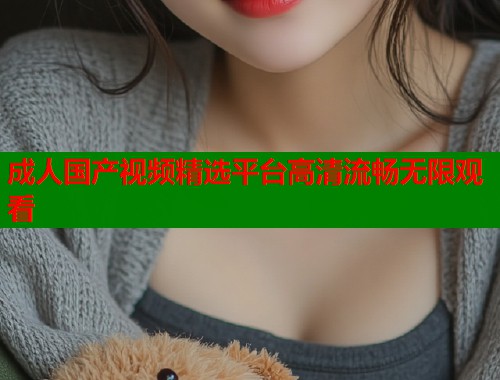 成人国产视频精选平台高清流畅无限观看 成人国产视频精选平台高清流畅无限观看