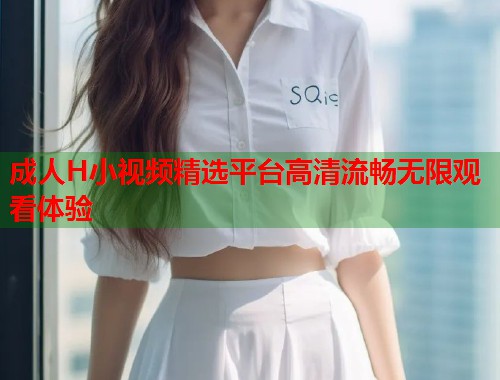 成人H小视频精选平台高清流畅无限观看体验 成人H小视频精选平台高清流畅无限观看体验