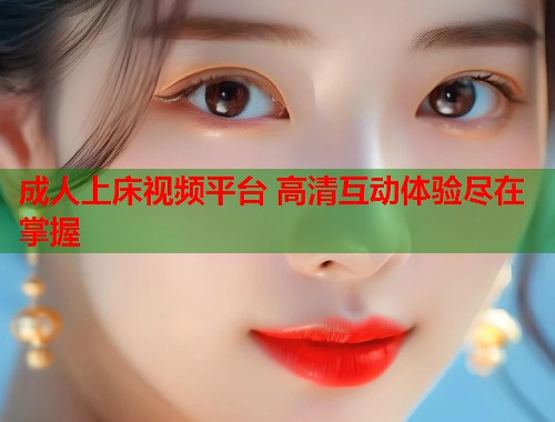 成人上床视频平台 高清互动体验尽在掌握