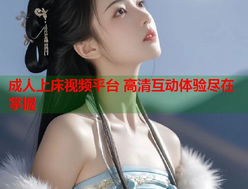 成人上床视频平台 高清互动体验尽在掌握