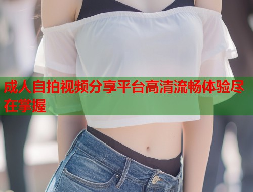 成人自拍视频分享平台高清流畅体验尽在掌握 成人自拍视频分享平台高清流畅体验尽在掌握