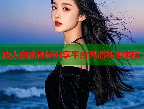 成人自拍视频分享平台高清私密体验