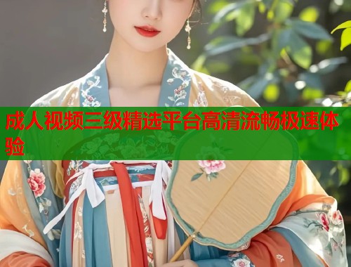 成人视频三级精选平台高清流畅极速体验 成人视频三级精选平台高清流畅极速体验
