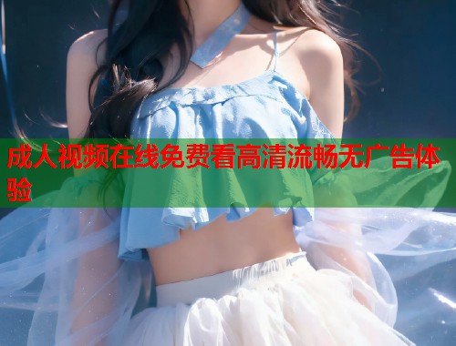 成人视频在线免费看高清流畅无广告体验 成人视频在线免费看高清流畅无广告体验
