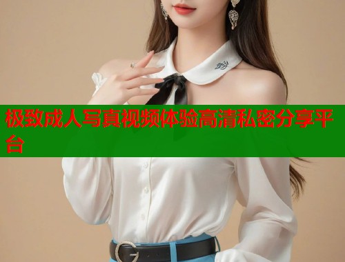 极致成人写真视频体验高清私密分享平台