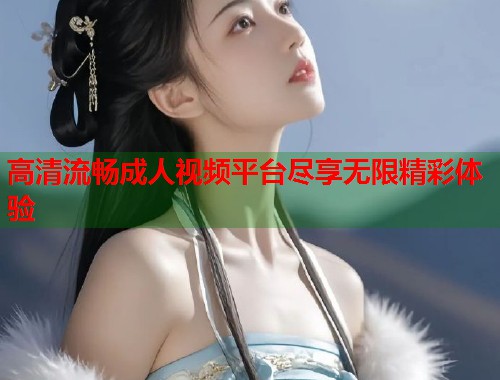 高清流畅成人视频平台尽享无限精彩体验
