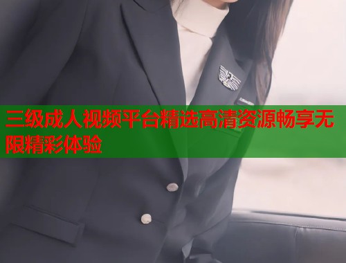 三级成人视频平台精选高清资源畅享无限精彩体验
