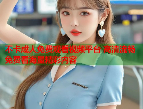 不卡成人免费观看视频平台 高清流畅免费看海量精彩内容
