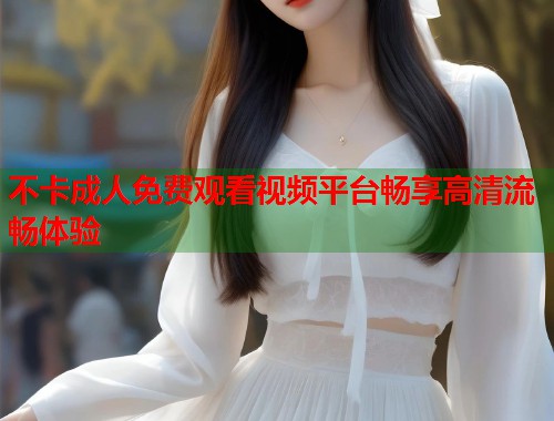 不卡成人免费观看视频平台畅享高清流畅体验