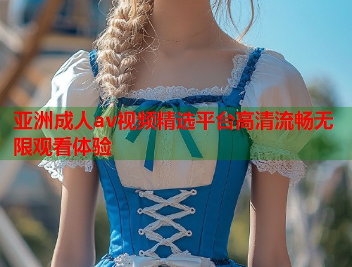亚洲成人av视频精选平台高清流畅无限观看体验