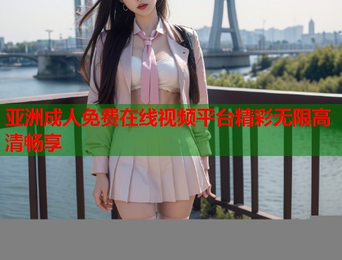 亚洲成人免费在线视频平台精彩无限高清畅享