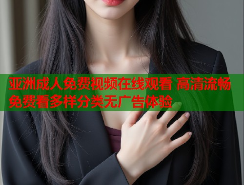 亚洲成人免费视频在线观看 高清流畅免费看多样分类无广告体验