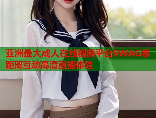 亚洲最大成人在线视频平台SWAG零距离互动高清直播体验