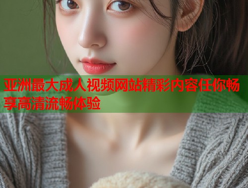 亚洲最大成人视频网站精彩内容任你畅享高清流畅体验