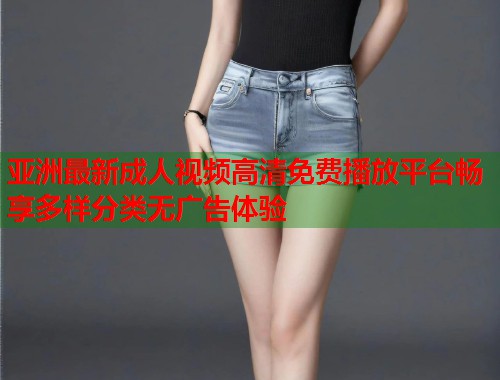 亚洲最新成人视频高清免费播放平台畅享多样分类无广告体验