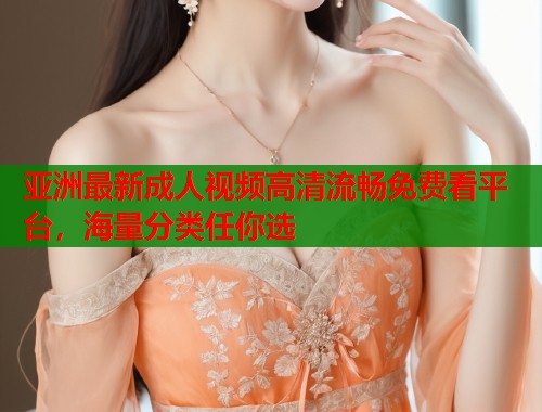 亚洲最新成人视频高清流畅免费看平台，海量分类任你选
