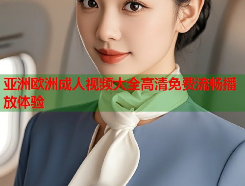 亚洲欧洲成人视频大全高清免费流畅播放体验