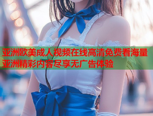 亚洲欧美成人视频在线高清免费看海量亚洲精彩内容尽享无广告体验