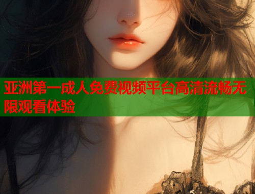 亚洲第一成人免费视频平台高清流畅无限观看体验