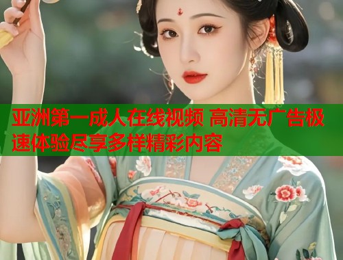 亚洲第一成人在线视频 高清无广告极速体验尽享多样精彩内容