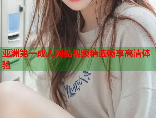 亚洲第一成人网站视频精选畅享高清体验