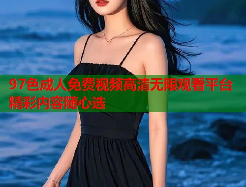 97色成人免费视频高清无限观看平台精彩内容随心选