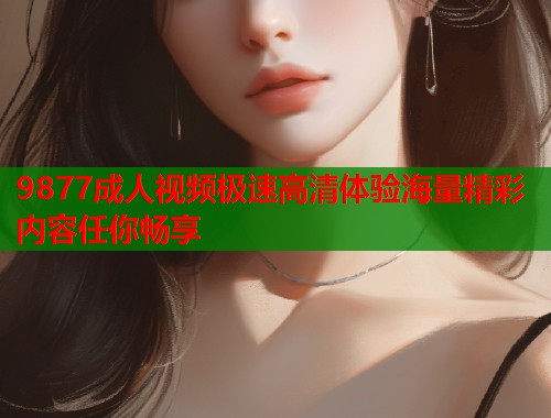 9877成人视频极速高清体验海量精彩内容任你畅享
