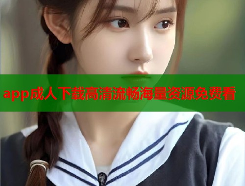 app成人下载高清流畅海量资源免费看