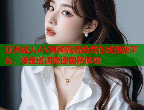 亚洲成人AV视频高清免费在线播放平台，海量资源极速更新体验